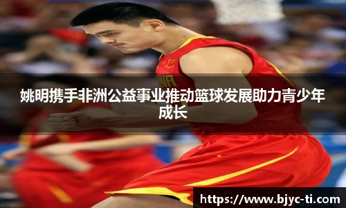 姚明携手非洲公益事业推动篮球发展助力青少年成长