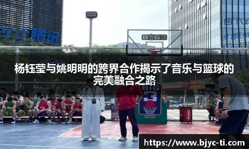 杨钰莹与姚明明的跨界合作揭示了音乐与篮球的完美融合之路